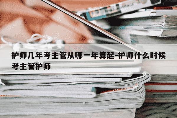护师几年考主管从哪一年算起-护师什么时候考主管护师-第1张图片-学习推荐网