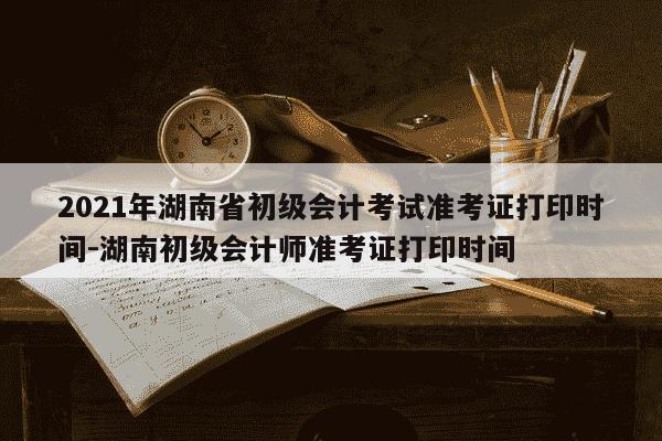 2021年湖南省初级会计考试准考证打印时间-湖南初级会计师准考证打印时间-第1张图片-学习推荐网 2021年湖南省初级会计考试准考证打印时间-湖南初级会计师准考证打印时间-第1张图片-学习推荐网