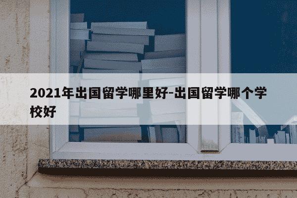 2021年出国留学哪里好-出国留学哪个学校好-第1张图片-学习推荐网