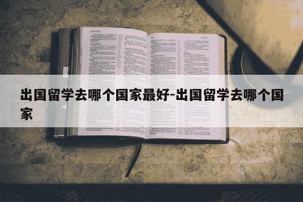 出国留学去哪个国家最好-出国留学去哪个国家-第1张图片-学习推荐网
