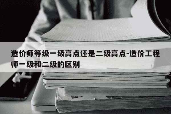 造价师等级一级高点还是二级高点-造价工程师一级和二级的区别-第1张图片-学习推荐网 造价师等级一级高点还是二级高点-造价工程师一级和二级的区别-第1张图片-学习推荐网