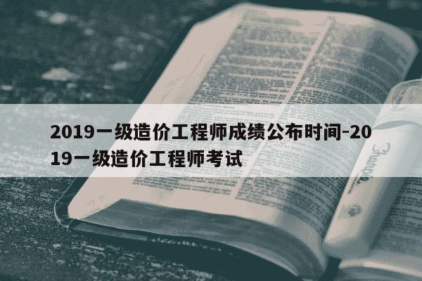 2019一级造价工程师成绩公布时间-2019一级造价工程师考试-第1张图片-学习推荐网
