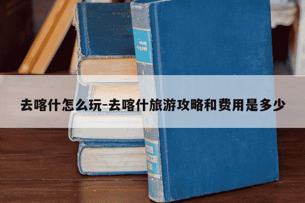 去喀什怎么玩-去喀什旅游攻略和费用是多少-第1张图片-学习推荐网 去喀什怎么玩-去喀什旅游攻略和费用是多少-第1张图片-学习推荐网
