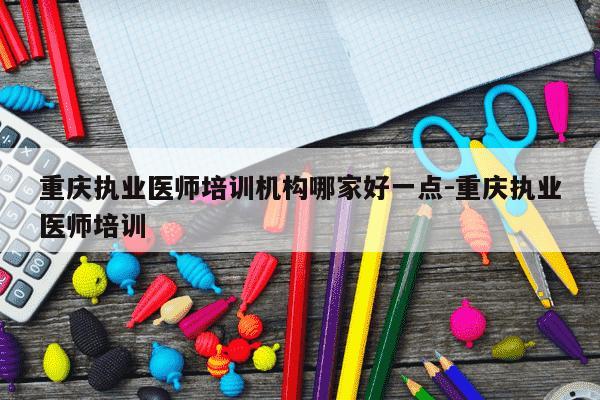 重庆执业医师培训机构哪家好一点-重庆执业医师培训-第1张图片-学习推荐网