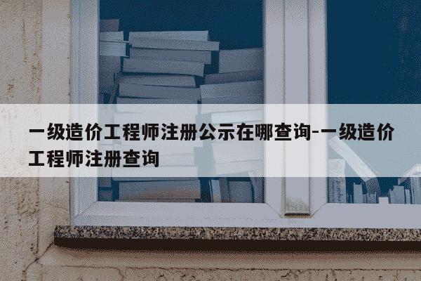 一级造价工程师注册公示在哪查询-一级造价工程师注册查询-第1张图片-学习推荐网