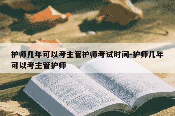 护师几年可以考主管护师考试时间-护师几年可以考主管护师-第1张图片-学习推荐网