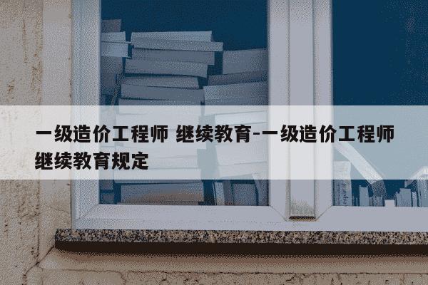 一级造价工程师 继续教育-一级造价工程师继续教育规定-第1张图片-学习推荐网 一级造价工程师 继续教育-一级造价工程师继续教育规定-第1张图片-学习推荐网
