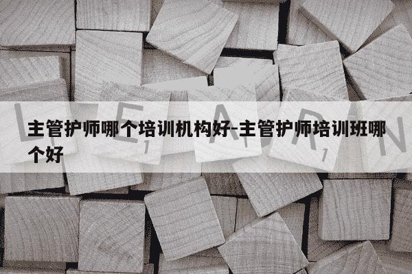 主管护师哪个培训机构好-主管护师培训班哪个好-第1张图片-学习推荐网