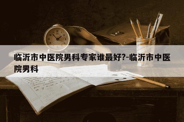 临沂市中医院男科专家谁最好?-临沂市中医院男科-第1张图片-学习推荐网 临沂市中医院男科专家谁最好?-临沂市中医院男科-第1张图片-学习推荐网