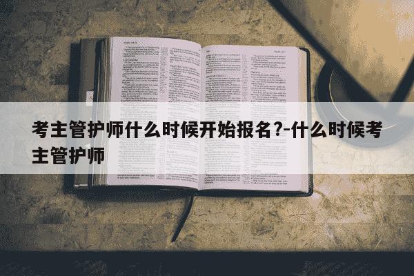 考主管护师什么时候开始报名?-什么时候考主管护师-第1张图片-学习推荐网