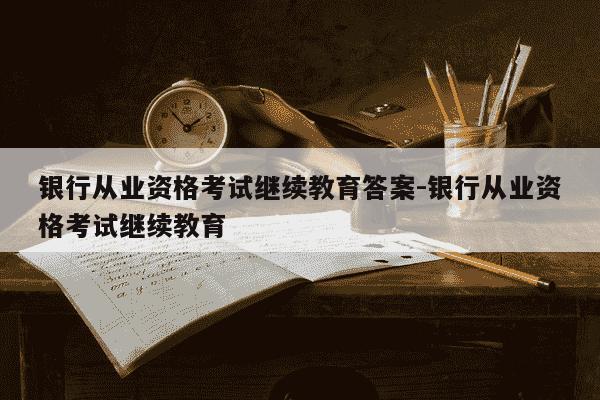 银行从业资格考试继续教育答案-银行从业资格考试继续教育-第1张图片-学习推荐网