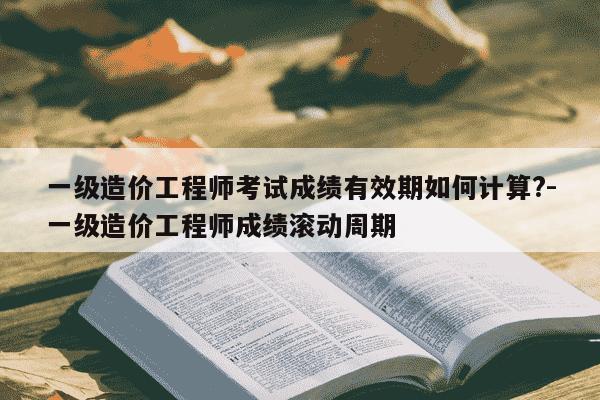 一级造价工程师考试成绩有效期如何计算?-一级造价工程师成绩滚动周期-第1张图片-学习推荐网