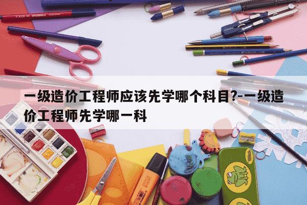 一级造价工程师应该先学哪个科目?-一级造价工程师先学哪一科-第1张图片-学习推荐网