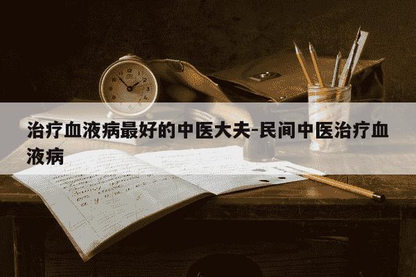 治疗血液病最好的中医大夫-民间中医治疗血液病-第1张图片-学习推荐网