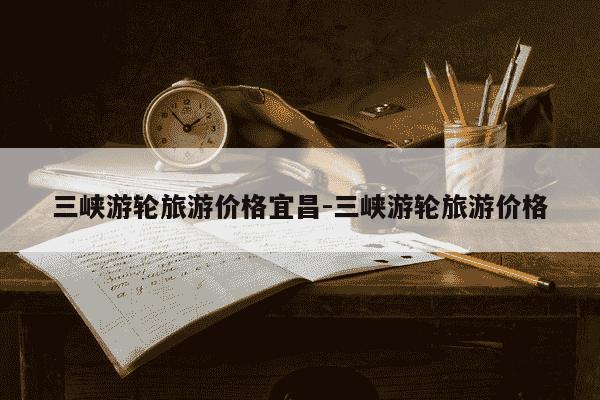 三峡游轮旅游价格宜昌-三峡游轮旅游价格-第1张图片-学习推荐网 三峡游轮旅游价格宜昌-三峡游轮旅游价格-第1张图片-学习推荐网