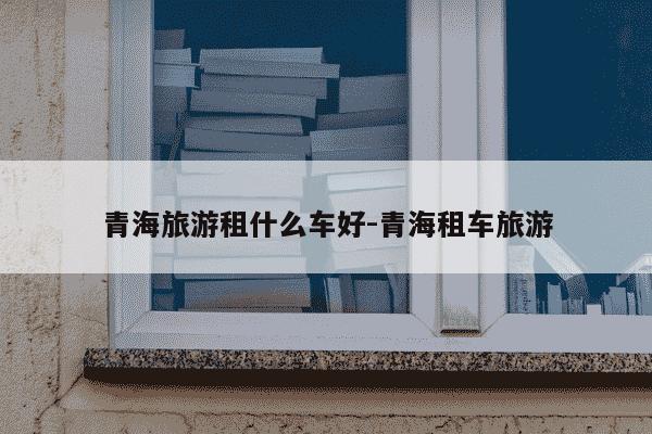 青海旅游租什么车好-青海租车旅游-第1张图片-学习推荐网