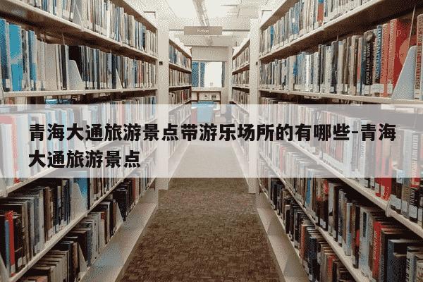 青海大通旅游景点带游乐场所的有哪些-青海大通旅游景点-第1张图片-学习推荐网 青海大通旅游景点带游乐场所的有哪些-青海大通旅游景点-第1张图片-学习推荐网