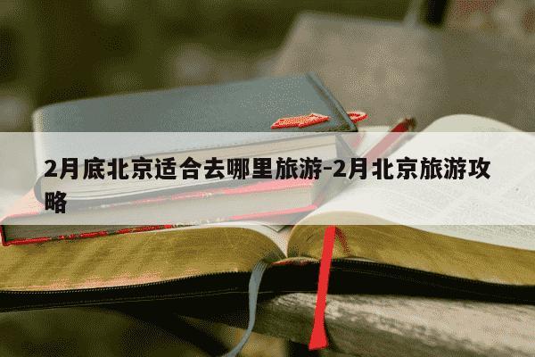 2月底北京适合去哪里旅游-2月北京旅游攻略-第1张图片-学习推荐网
