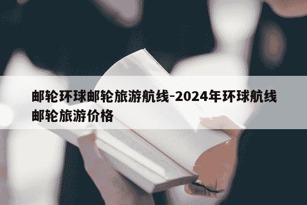 邮轮环球邮轮旅游航线-2024年环球航线邮轮旅游价格-第1张图片-学习推荐网 邮轮环球邮轮旅游航线-2024年环球航线邮轮旅游价格-第1张图片-学习推荐网