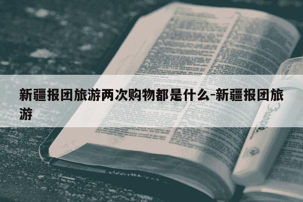 新疆报团旅游两次购物都是什么-新疆报团旅游-第1张图片-学习推荐网