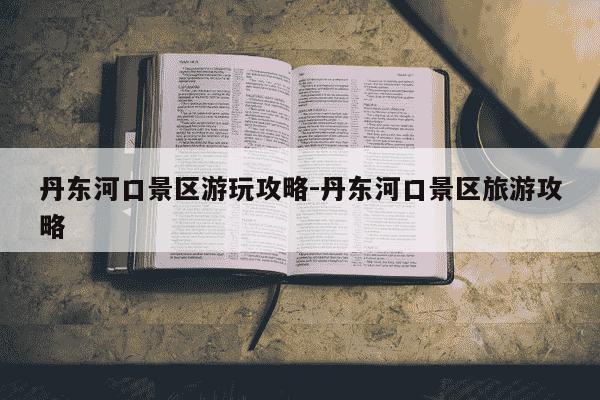 丹东河口景区游玩攻略-丹东河口景区旅游攻略-第1张图片-学习推荐网