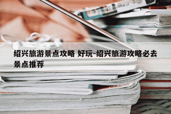 绍兴旅游景点攻略 好玩-绍兴旅游攻略必去景点推荐-第1张图片-学习推荐网