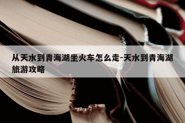 从天水到青海湖坐火车怎么走-天水到青海湖旅游攻略-第1张图片-学习推荐网