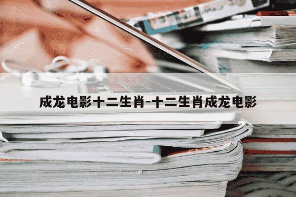 成龙电影十二生肖-十二生肖成龙电影-第1张图片-学习推荐网
