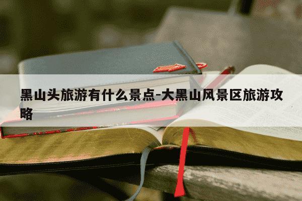 黑山头旅游有什么景点-大黑山风景区旅游攻略-第1张图片-学习推荐网 黑山头旅游有什么景点-大黑山风景区旅游攻略-第1张图片-学习推荐网