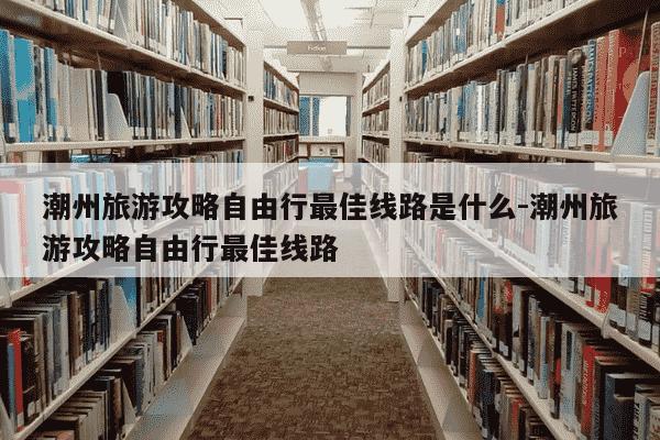 潮州旅游攻略自由行最佳线路是什么-潮州旅游攻略自由行最佳线路-第1张图片-学习推荐网