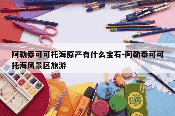 阿勒泰可可托海原产有什么宝石-阿勒泰可可托海风景区旅游-第1张图片-学习推荐网