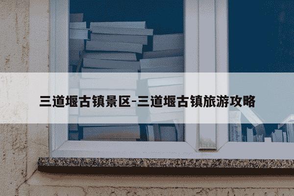 三道堰古镇景区-三道堰古镇旅游攻略-第1张图片-学习推荐网