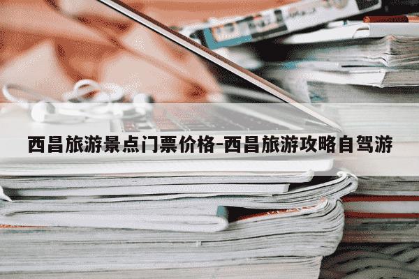 西昌旅游景点门票价格-西昌旅游攻略自驾游-第1张图片-学习推荐网