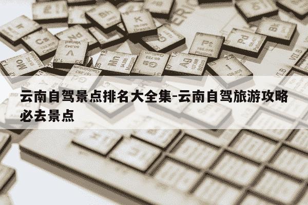 云南自驾景点排名大全集-云南自驾旅游攻略必去景点-第1张图片-学习推荐网