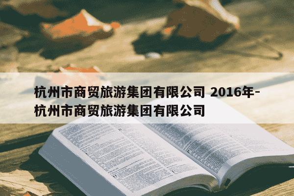 杭州市商贸旅游集团有限公司 2016年-杭州市商贸旅游集团有限公司-第1张图片-学习推荐网