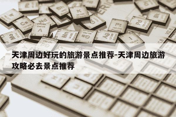 天津周边好玩的旅游景点推荐-天津周边旅游攻略必去景点推荐-第1张图片-学习推荐网