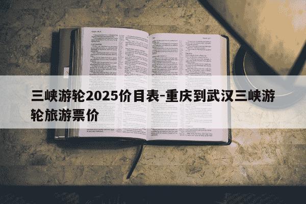 三峡游轮2025价目表-重庆到武汉三峡游轮旅游票价-第1张图片-学习推荐网