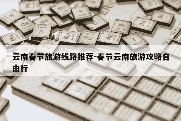 云南春节旅游线路推荐-春节云南旅游攻略自由行-第1张图片-学习推荐网