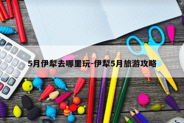 5月伊犁去哪里玩-伊犁5月旅游攻略-第1张图片-学习推荐网