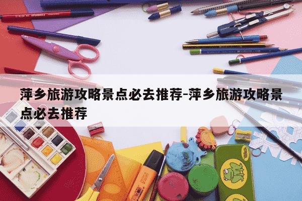 萍乡旅游攻略景点必去推荐-萍乡旅游攻略景点必去推荐-第1张图片-学习推荐网