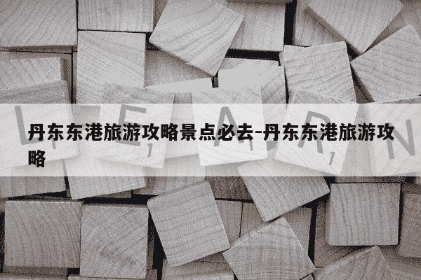 丹东东港旅游攻略景点必去-丹东东港旅游攻略-第1张图片-学习推荐网