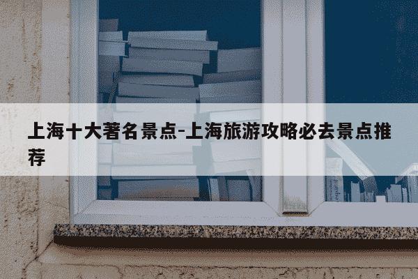 上海十大著名景点-上海旅游攻略必去景点推荐-第1张图片-学习推荐网