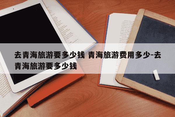 去青海旅游要多少钱 青海旅游费用多少-去青海旅游要多少钱-第1张图片-学习推荐网