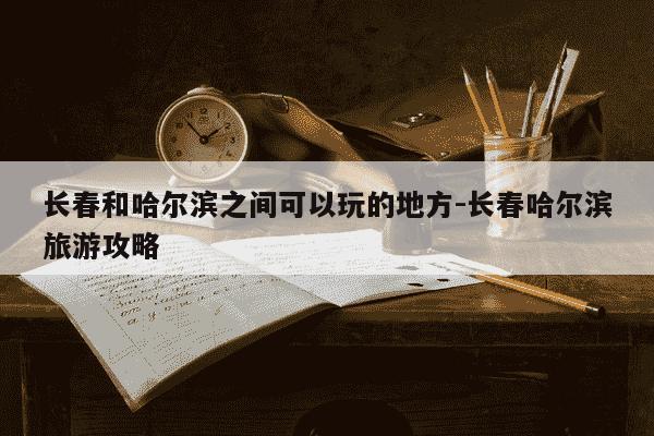 长春和哈尔滨之间可以玩的地方-长春哈尔滨旅游攻略-第1张图片-学习推荐网