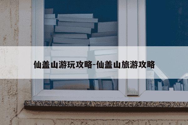 仙盖山游玩攻略-仙盖山旅游攻略-第1张图片-学习推荐网