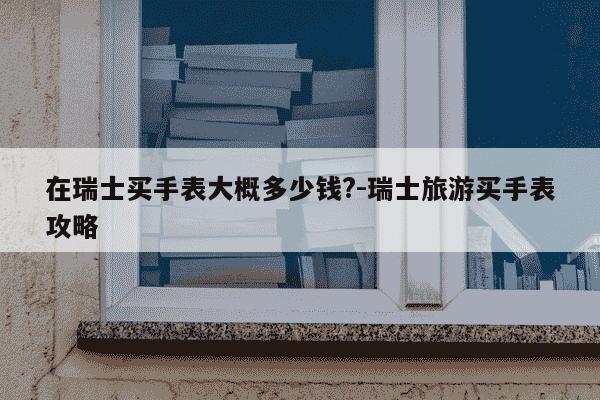 在瑞士买手表大概多少钱?-瑞士旅游买手表攻略-第1张图片-学习推荐网