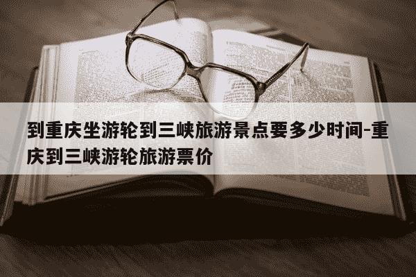 到重庆坐游轮到三峡旅游景点要多少时间-重庆到三峡游轮旅游票价-第1张图片-学习推荐网