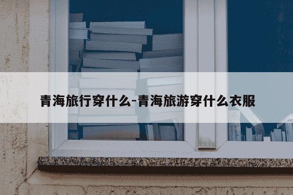 青海旅行穿什么-青海旅游穿什么衣服-第1张图片-学习推荐网