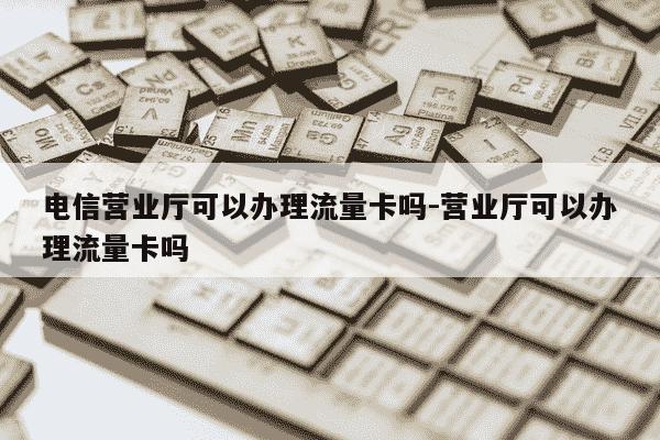 电信营业厅可以办理流量卡吗-营业厅可以办理流量卡吗-第1张图片-学习推荐网