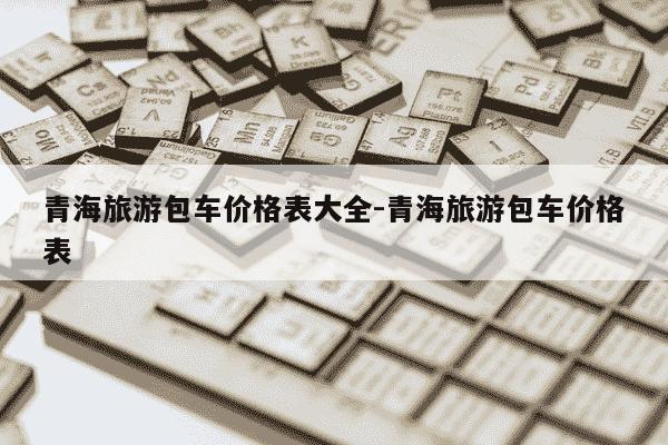 青海旅游包车价格表大全-青海旅游包车价格表-第1张图片-学习推荐网 青海旅游包车价格表大全-青海旅游包车价格表-第1张图片-学习推荐网